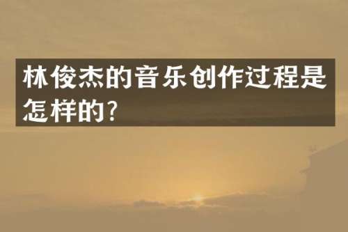 林俊杰的音乐创作过程是怎样的？