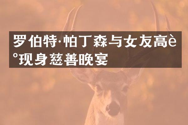 罗伯特·帕丁森与女友高调现身慈善晚宴