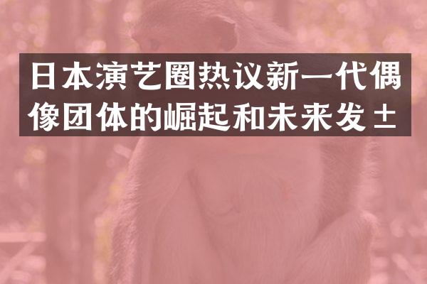日本演艺圈热议新一代偶像团体的崛起和未来发展