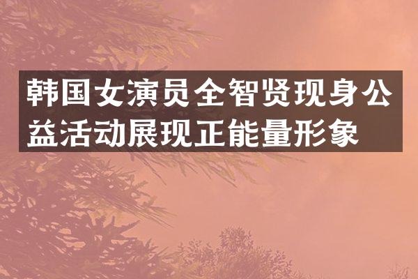 韩国女演员全智贤现身公益活动展现正能量形象