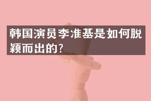 韩国演员李准基是如何脱颖而出的？