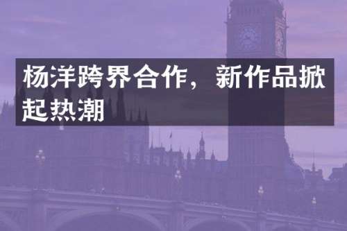杨洋跨界合作，新作品掀起热潮
