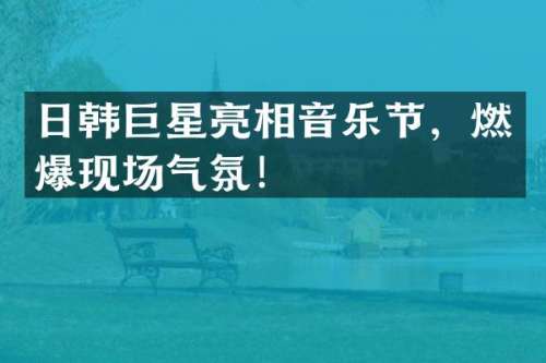 日韩巨星亮相音乐节，燃爆现场气氛！