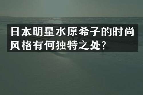 日本明星水原希子的时尚风格有何独特之处？