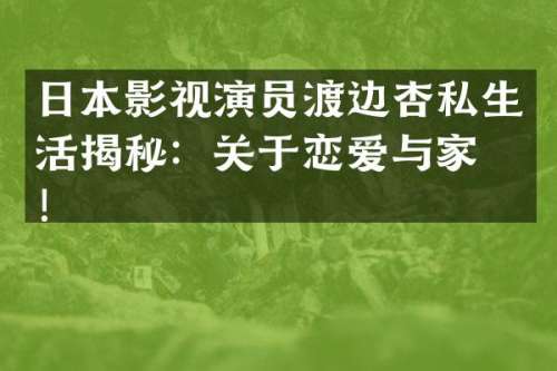 日本影视演员渡边杏私生活揭秘：关于恋爱与家庭！