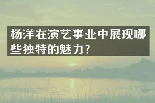 杨洋在演艺事业中展现哪些独特的魅力？