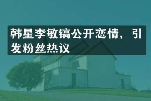 韩星李敏镐公开恋情，引发粉丝热议