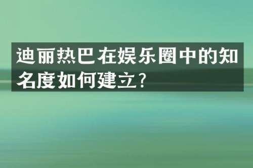 迪丽热巴在娱乐圈中的知名度如何建立？