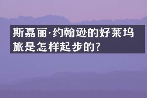 斯嘉丽·约翰逊的好莱坞之旅是怎样起步的？