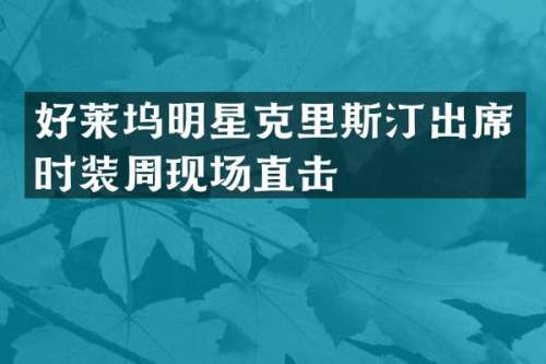 好莱坞明星克里斯汀出席时装周现场直击