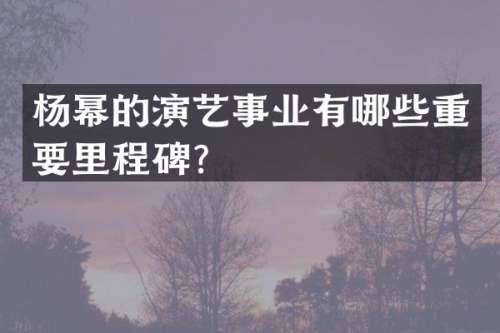 杨幂的演艺事业有哪些重要里程碑？
