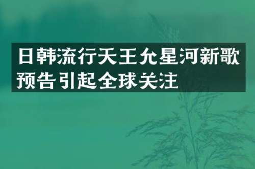 日韩流行天王允星河新歌预告引起全球关注