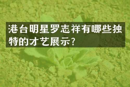港台明星罗志祥有哪些独特的才艺展示？