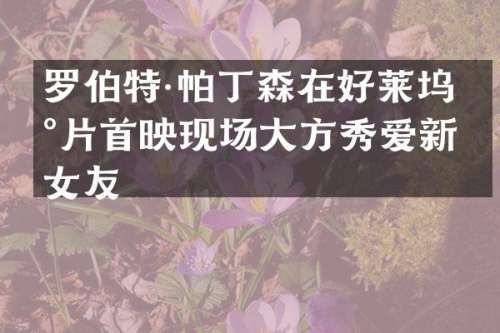 罗伯特·帕丁森在好莱坞新片首映现场大方秀爱新女友