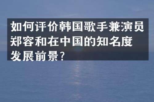 如何评价韩国歌手兼演员郑容和在中国的知名度与发展前景？