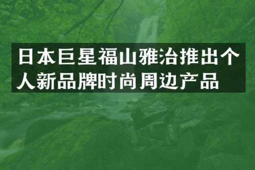 日本巨星福山雅治推出个人新品牌时尚周边产品