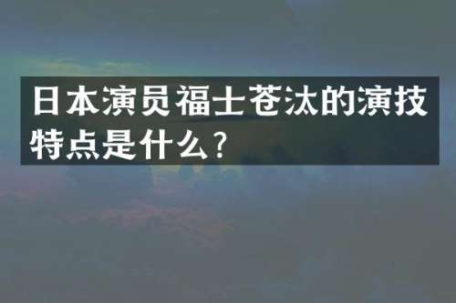 日本演员福士苍汰的演技特点是什么？