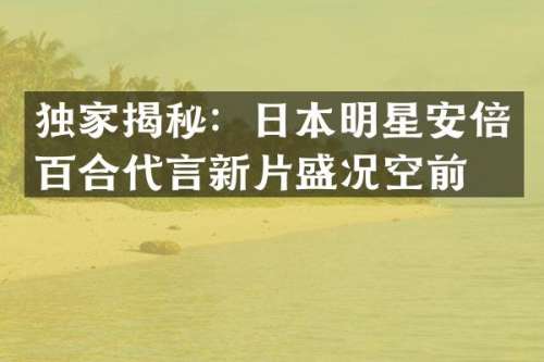 独家揭秘：日本明星安倍百合代言新片盛况空前