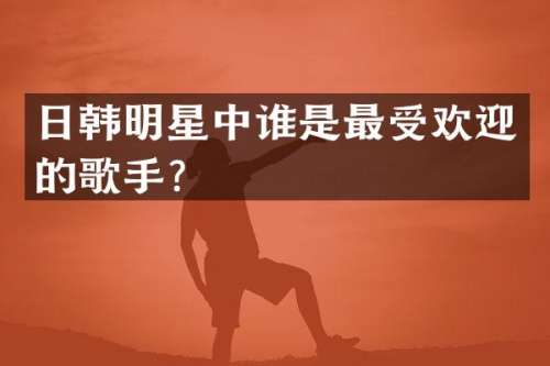 日韩明星中谁是最受欢迎的歌手？