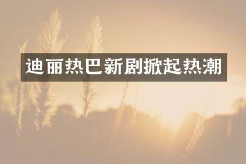 迪丽热巴新剧掀起热潮