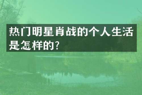 热门明星肖战的个人生活是怎样的？