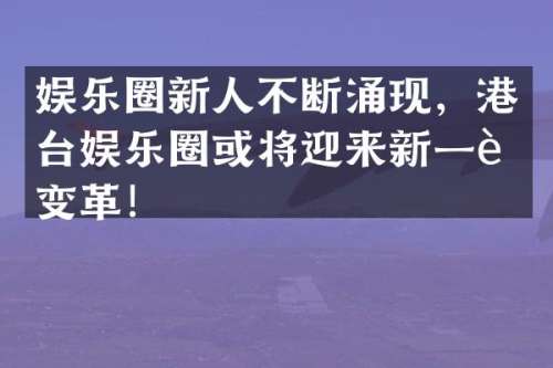 娱乐圈新人不断涌现，港台娱乐圈或将迎来新一轮变革！