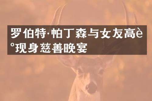 罗伯特·帕丁森与女友高调现身慈善晚宴