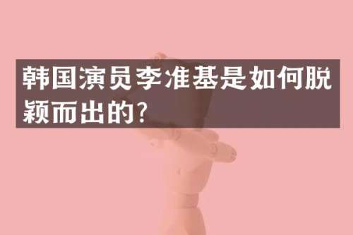 韩国演员李准基是如何脱颖而出的？