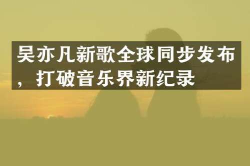 吴亦凡新歌全球同步发布，打破音乐界新纪录