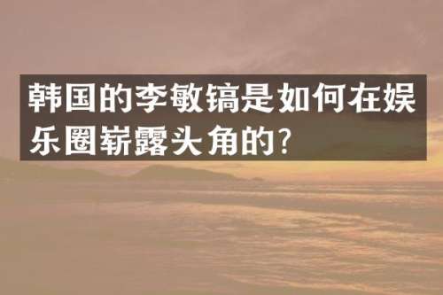韩国的李敏镐是如何在娱乐圈崭头角的？