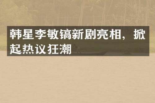 韩星李敏镐新剧亮相，掀起热议狂潮