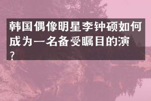 韩国偶像明星李钟硕如何成为一名备受瞩目的演员？
