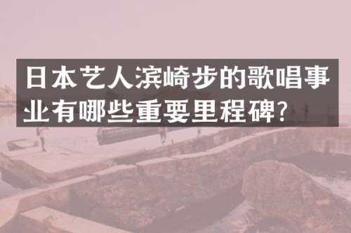 日本艺人滨崎步的歌唱事业有哪些重要里程碑？