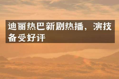 迪丽热巴新剧热播，演技备受好评