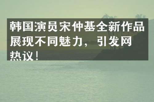 韩国演员宋仲基全新作品展现不同魅力，引发网友热议！