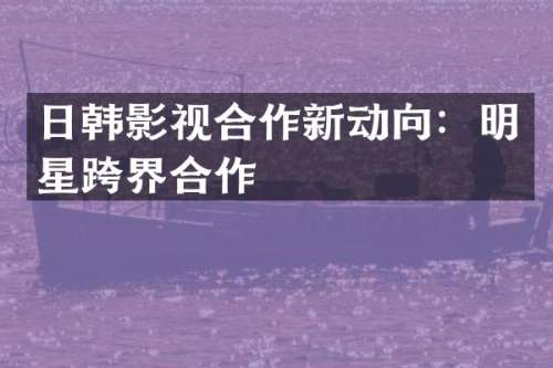 日韩影视合作新动向：明星跨界合作