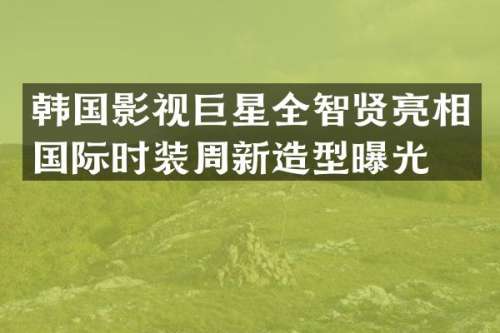 韩国影视巨星全智贤亮相国际时装周新造型曝光