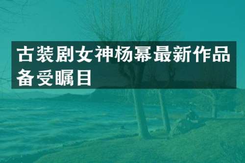 古装剧女神杨幂最新作品备受瞩目