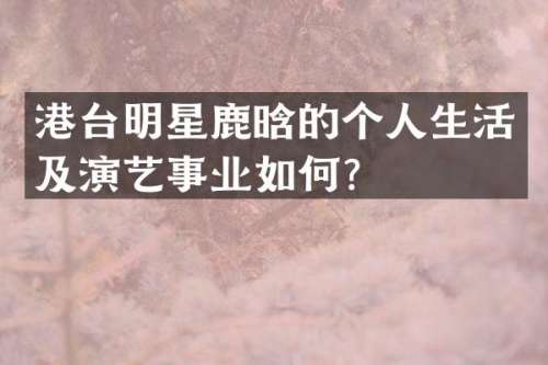 港台明星鹿晗的个人生活及演艺事业如何？