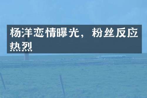 杨洋恋情曝光，粉丝反应热烈