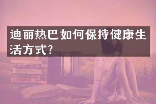 迪丽热巴如何保持健康生活方式？