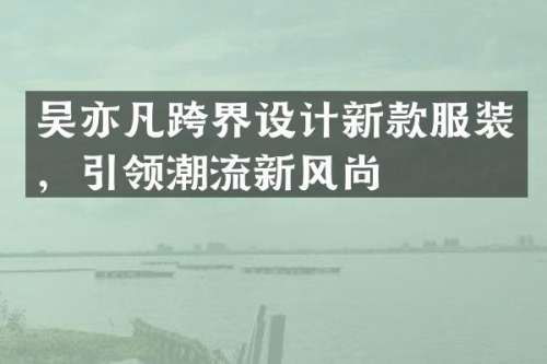 吴亦凡跨界设计新款服装，引领潮流新风尚