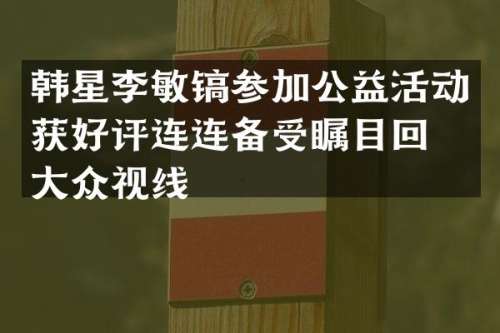 韩星李敏镐参加公益活动获好评连连备受瞩目回归大众视线