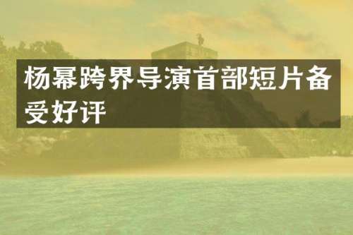 杨幂跨界导演首部短片备受好评