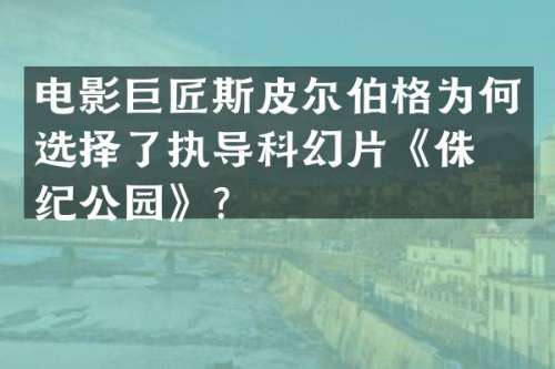 电影巨匠斯皮尔伯格为何选择了执导科幻片《侏罗纪公园》？