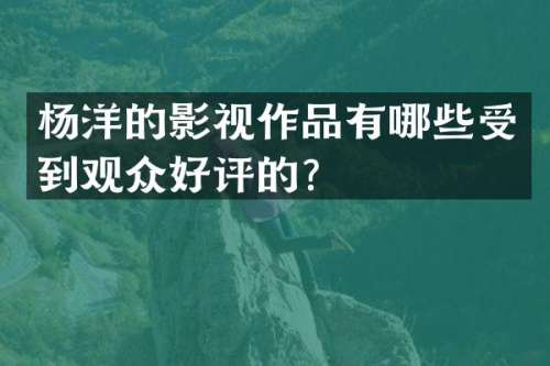 杨洋的影视作品有哪些受到观众好评的？