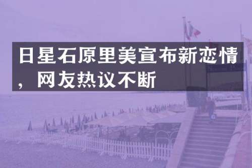 日星石原里美宣布新恋情，网友热议不断