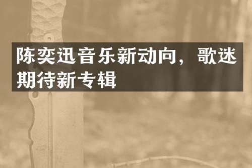 陈奕迅音乐新动向，歌迷期待新专辑