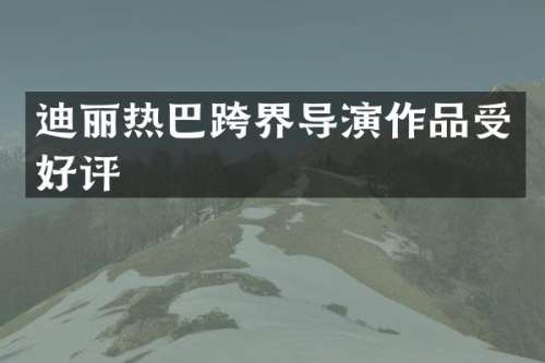 迪丽热巴跨界导演作品受好评