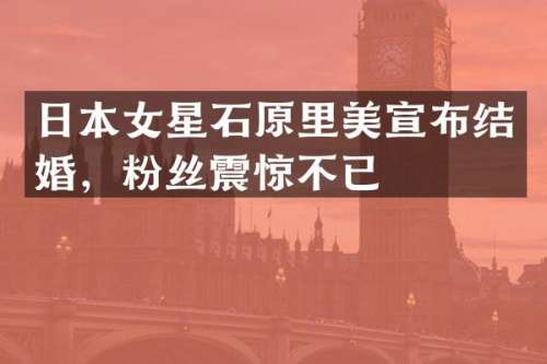 日本女星石原里美宣布结婚，粉丝震惊不已